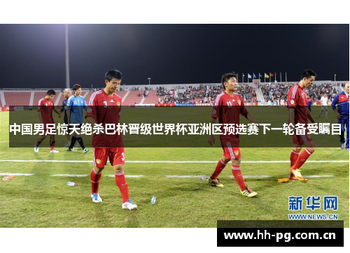 中国男足惊天绝杀巴林晋级世界杯亚洲区预选赛下一轮备受瞩目