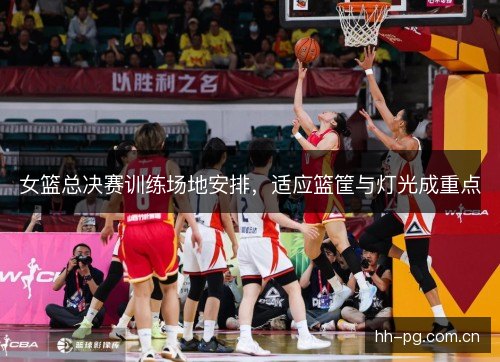 女篮总决赛训练场地安排，适应篮筐与灯光成重点